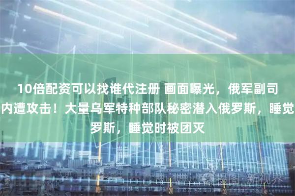 10倍配资可以找谁代注册 画面曝光，俄军副司令皮卡车内遭攻击！大量乌军特种部队秘密潜入俄罗斯，睡觉时被团灭