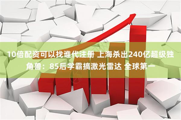 10倍配资可以找谁代注册 上海杀出240亿超级独角兽：85后学霸搞激光雷达 全球第一