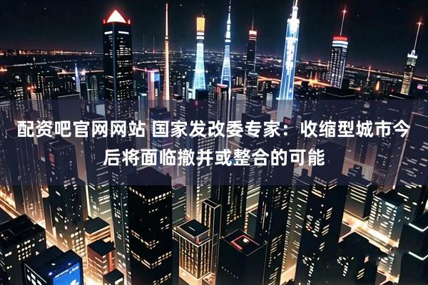 配资吧官网网站 国家发改委专家：收缩型城市今后将面临撤并或整合的可能