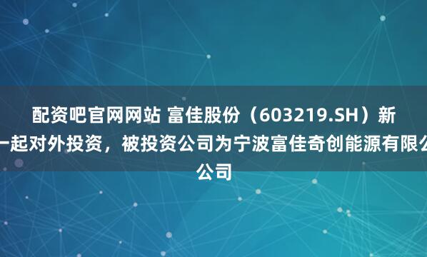 配资吧官网网站 富佳股份（603219.SH）新增一起对外投资，被投资公司为宁波富佳奇创能源有限公司
