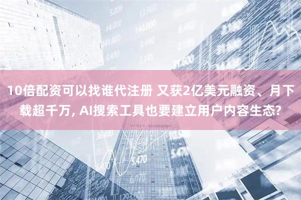 10倍配资可以找谁代注册 又获2亿美元融资、月下载超千万, AI搜索工具也要建立用户内容生态?