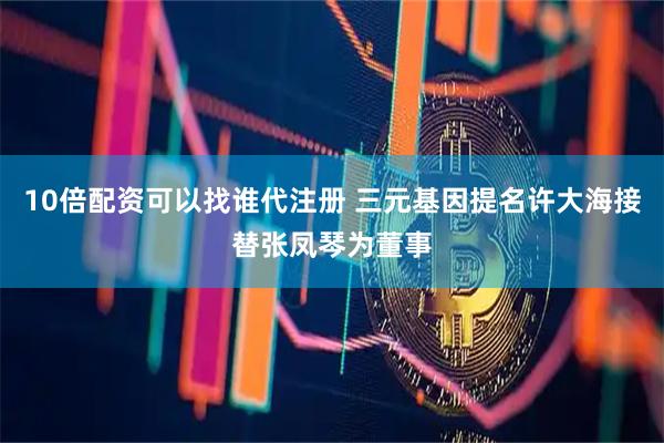 10倍配资可以找谁代注册 三元基因提名许大海接替张凤琴为董事