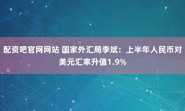 配资吧官网网站 国家外汇局李斌：上半年人民币对美元汇率升值1.9%