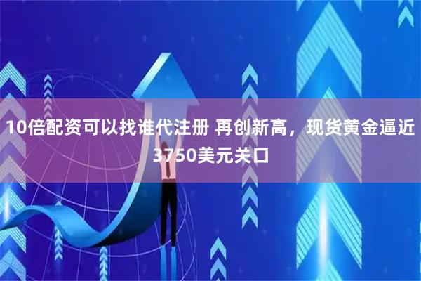 10倍配资可以找谁代注册 再创新高，现货黄金逼近3750美元关口
