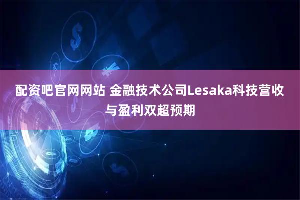 配资吧官网网站 金融技术公司Lesaka科技营收与盈利双超预期