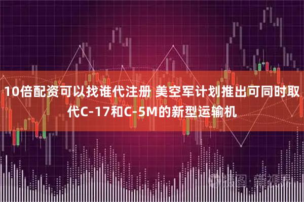 10倍配资可以找谁代注册 美空军计划推出可同时取代C-17和C-5M的新型运输机